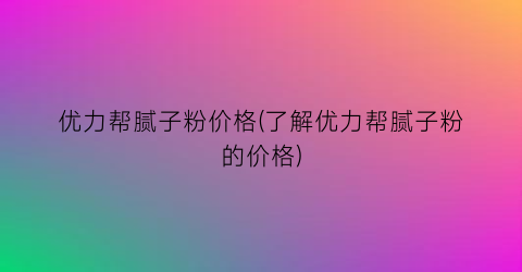 “优力帮腻子粉价格(了解优力帮腻子粉的价格)