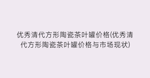 优秀清代方形陶瓷茶叶罐价格(优秀清代方形陶瓷茶叶罐价格与市场现状)