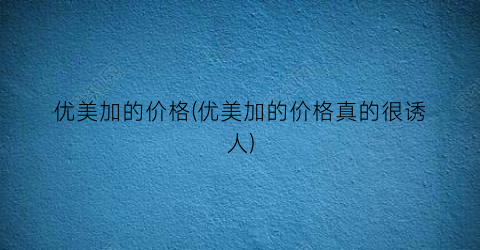 优美加的价格(优美加的价格真的很诱人)