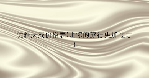 优雅天成价格表(让你的旅行更加惬意)