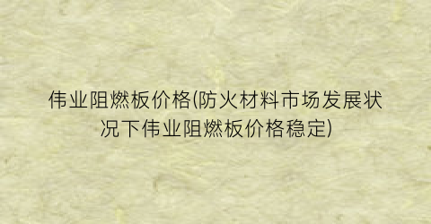 “伟业阻燃板价格(防火材料市场发展状况下伟业阻燃板价格稳定)