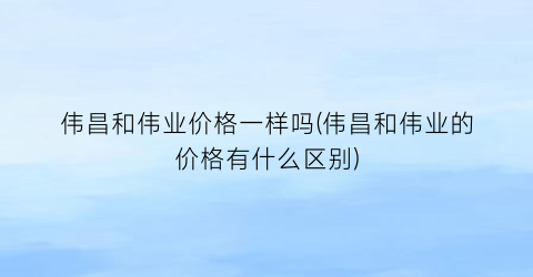 伟昌和伟业价格一样吗(伟昌和伟业的价格有什么区别)