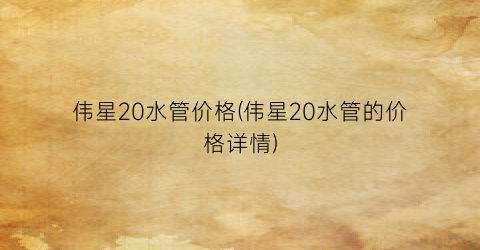 “伟星20水管价格(伟星20水管的价格详情)
