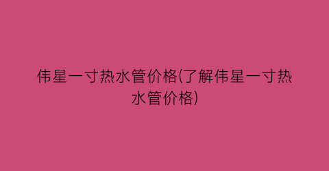 伟星一寸热水管价格(了解伟星一寸热水管价格)