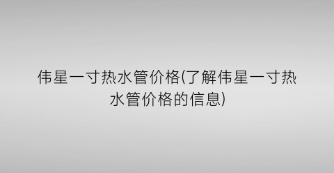 伟星一寸热水管价格(了解伟星一寸热水管价格的信息)