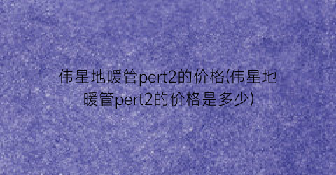 “伟星地暖管pert2的价格(伟星地暖管pert2的价格是多少)