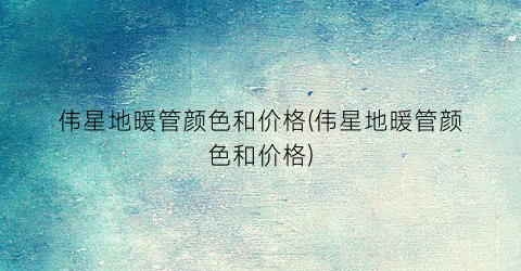 伟星地暖管颜色和价格(伟星地暖管颜色和价格)