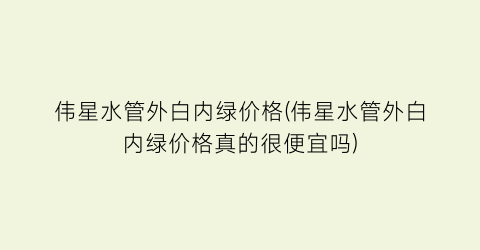 “伟星水管外白内绿价格(伟星水管外白内绿价格真的很便宜吗)
