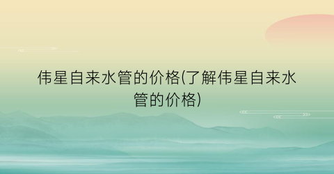 伟星自来水管的价格(了解伟星自来水管的价格)