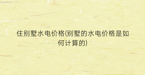 住别墅水电价格(别墅的水电价格是如何计算的)