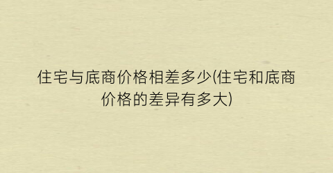 住宅与底商价格相差多少(住宅和底商价格的差异有多大)