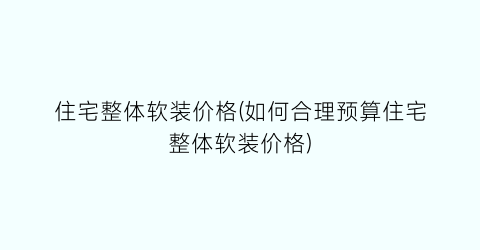 住宅整体软装价格(如何合理预算住宅整体软装价格)