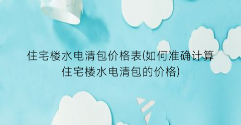 住宅楼水电清包价格表(如何准确计算住宅楼水电清包的价格)