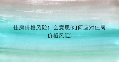 住房价格风险什么意思(如何应对住房价格风险)