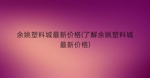 余姚塑料城最新价格(了解余姚塑料城最新价格)