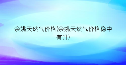 余姚天然气价格(余姚天然气价格稳中有升)