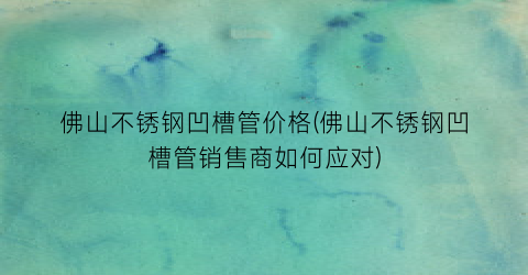 佛山不锈钢凹槽管价格(佛山不锈钢凹槽管销售商如何应对)