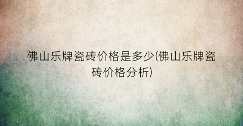 佛山乐牌瓷砖价格是多少(佛山乐牌瓷砖价格分析)