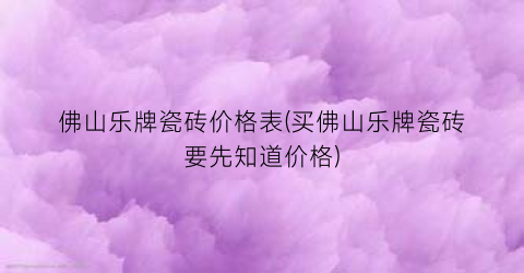 佛山乐牌瓷砖价格表(买佛山乐牌瓷砖要先知道价格)