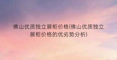 佛山优质独立展柜价格(佛山优质独立展柜价格的优劣势分析)