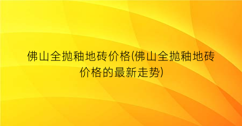 佛山全抛釉地砖价格(佛山全抛釉地砖价格的最新走势)