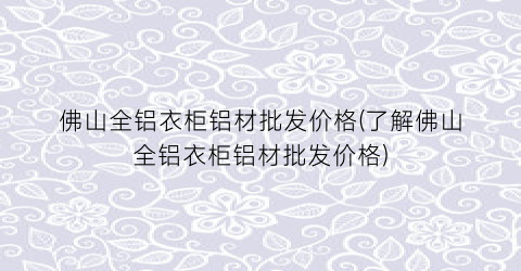 佛山全铝衣柜铝材批发价格(了解佛山全铝衣柜铝材批发价格)
