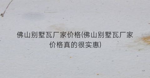 佛山别墅瓦厂家价格(佛山别墅瓦厂家价格真的很实惠)