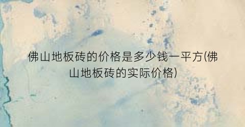 佛山地板砖的价格是多少钱一平方(佛山地板砖的实际价格)