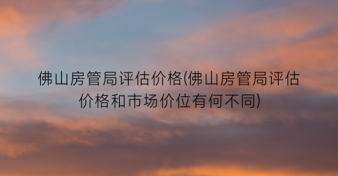 佛山房管局评估价格(佛山房管局评估价格和市场价位有何不同)