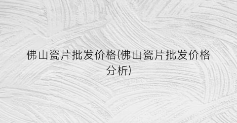 佛山瓷片批发价格(佛山瓷片批发价格分析)