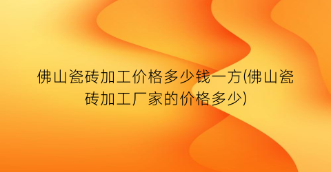 佛山瓷砖加工价格多少钱一方(佛山瓷砖加工厂家的价格多少)