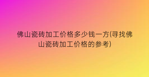 佛山瓷砖加工价格多少钱一方(寻找佛山瓷砖加工价格的参考)