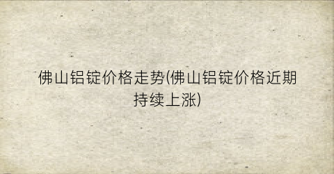 佛山铝锭价格走势(佛山铝锭价格近期持续上涨)