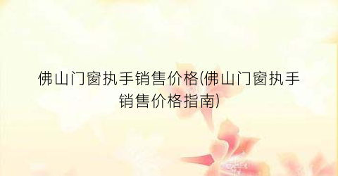佛山门窗执手销售价格(佛山门窗执手销售价格指南)