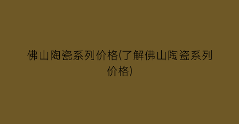 佛山陶瓷系列价格(了解佛山陶瓷系列价格)