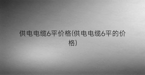 “供电电缆6平价格(供电电缆6平的价格)