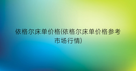 依格尔床单价格(依格尔床单价格参考市场行情)