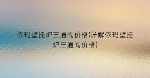 依玛壁挂炉三通阀价格(详解依玛壁挂炉三通阀价格)