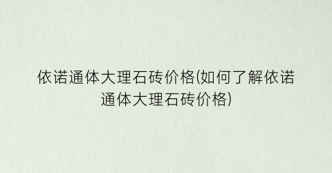 依诺通体大理石砖价格(如何了解依诺通体大理石砖价格)