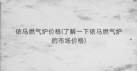 依马燃气炉价格(了解一下依马燃气炉的市场价格)