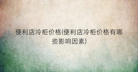 便利店冷柜价格(便利店冷柜价格有哪些影响因素)