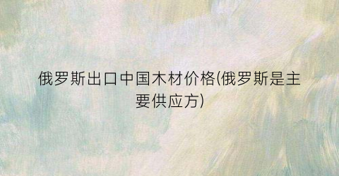俄罗斯出口中国木材价格(俄罗斯是主要供应方)