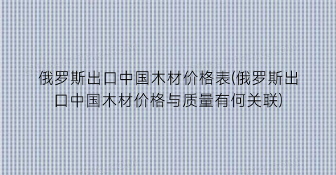 俄罗斯出口中国木材价格表(俄罗斯出口中国木材价格与质量有何关联)