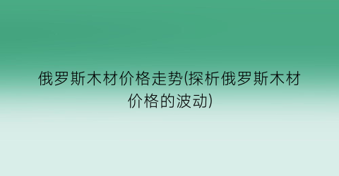 俄罗斯木材价格走势(探析俄罗斯木材价格的波动)