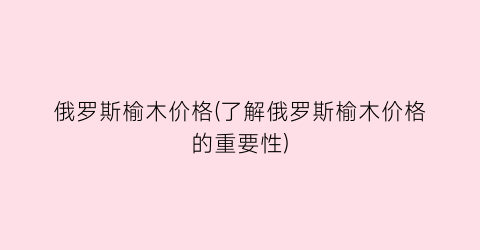 俄罗斯榆木价格(了解俄罗斯榆木价格的重要性)