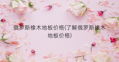 俄罗斯橡木地板价格(了解俄罗斯橡木地板价格)