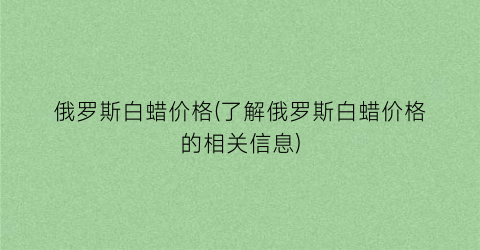 “俄罗斯白蜡价格(了解俄罗斯白蜡价格的相关信息)
