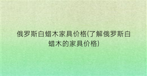 俄罗斯白蜡木家具价格(了解俄罗斯白蜡木的家具价格)