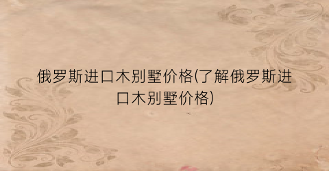 俄罗斯进口木别墅价格(了解俄罗斯进口木别墅价格)