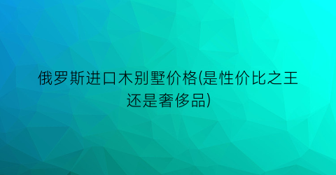 俄罗斯进口木别墅价格(是性价比之王还是奢侈品)
